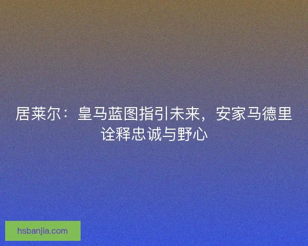 居莱尔：皇马蓝图指引未来，安家马德里诠释忠诚与野心