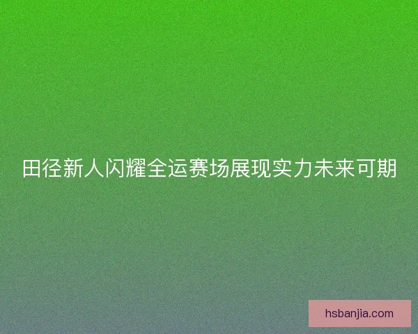 田径新人闪耀全运赛场展现实力未来可期