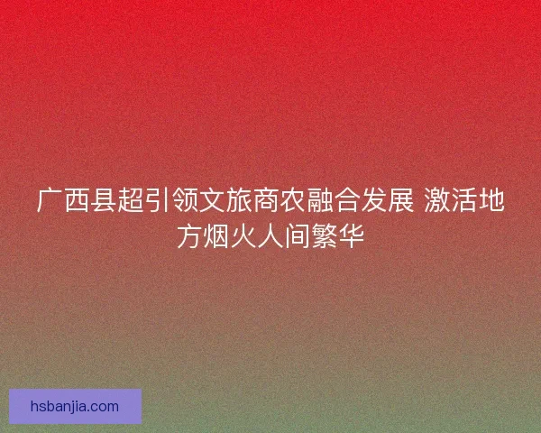 广西县超引领文旅商农融合发展 激活地方烟火人间繁华